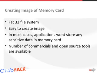 Creating Image of Memory Card

• Fat 32 file system
• Easy to create image
• In most cases, applications wont store any
  sensitive data in memory card
• Number of commercials and open source tools
  are available



                                                13
 