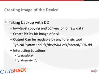 Creating Image of the Device

• Taking backup with DD
  – low-level copying and conversion of raw data
  – Create bit by bit image of disk
  – Output Can be readable by any forensic tool
  – Typical Syntax : dd if=/dev/SDA of=/sdcard/SDA.dd
  – Interesting Locations
     • datadata
     • datasystem


                                                        22
 