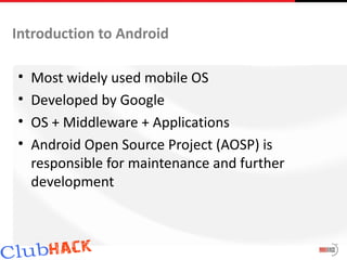 Introduction to Android

•   Most widely used mobile OS
•   Developed by Google
•   OS + Middleware + Applications
•   Android Open Source Project (AOSP) is
    responsible for maintenance and further
    development
 