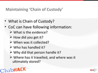 Maintaining ‘Chain of Custody’

• What is Chain of Custody?
• CoC can have following information:
   What is the evidence?
   How did you get it?
   When was it collected?
   Who has handled it?
   Why did that person handle it?
   Where has it travelled, and where was it
   ultimately stored?
                                               30
 