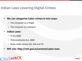 Indian Laws covering Digital Crimes

 • We can categorize Cyber crimes in two ways:
    – The Computer as a Target
    – The computer as a weapon

 • Indian Laws:
    – IT Act 2000
    – IT(Amendment) Act, 2008
    – Rules under section 6A, 43A and 79

 • MIT site: http://mit.gov.in/content/cyber-laws


                                                    31
 
