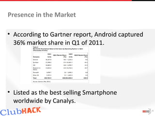 Presence in the Market

• According to Gartner report, Android captured
  36% market share in Q1 of 2011.




• Listed as the best selling Smartphone
  worldwide by Canalys.
                                                  4
 