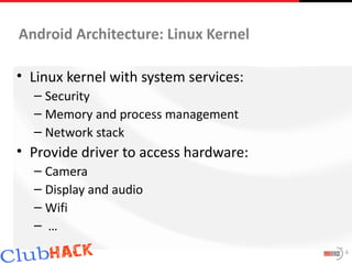 Android Architecture: Linux Kernel

• Linux kernel with system services:
  – Security
  – Memory and process management
  – Network stack
• Provide driver to access hardware:
  – Camera
  – Display and audio
  – Wifi
  – …
                                       6
 