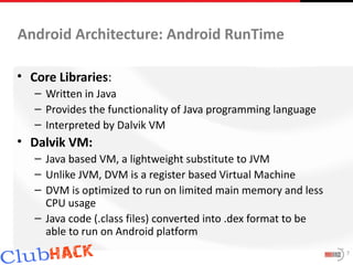Android Architecture: Android RunTime

• Core Libraries:
   – Written in Java
   – Provides the functionality of Java programming language
   – Interpreted by Dalvik VM
• Dalvik VM:
   – Java based VM, a lightweight substitute to JVM
   – Unlike JVM, DVM is a register based Virtual Machine
   – DVM is optimized to run on limited main memory and less
     CPU usage
   – Java code (.class files) converted into .dex format to be
     able to run on Android platform
                                                                 7
 