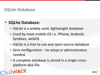 SQLite Database

• SQLite Database:
  – SQLite is a widely used, lightweight database
  – Used by most mobile OS i.e. iPhone, Android,
    Symbian, webOS
  – SQLite is a free to use and open source database
  – Zero-configuration - no setup or administration
    needed.
  – A complete database is stored in a single cross-
    platform disk file.
                                                       8
 