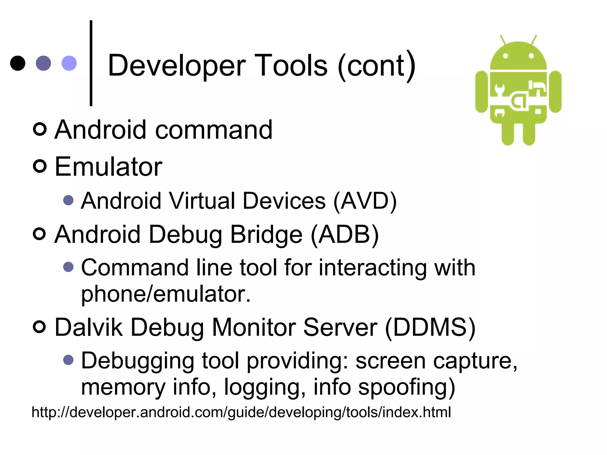 Developer Tools (cont ) Android command Emulator Android Virtual Devices (AVD) Android Debug Bridge (ADB) Command line tool for interacting with phone/emulator. Dalvik Debug Monitor Server (DDMS) Debugging tool providing: screen capture, memory info, logging, info spoofing) http://developer.android.com/guide/developing/tools/index.html 