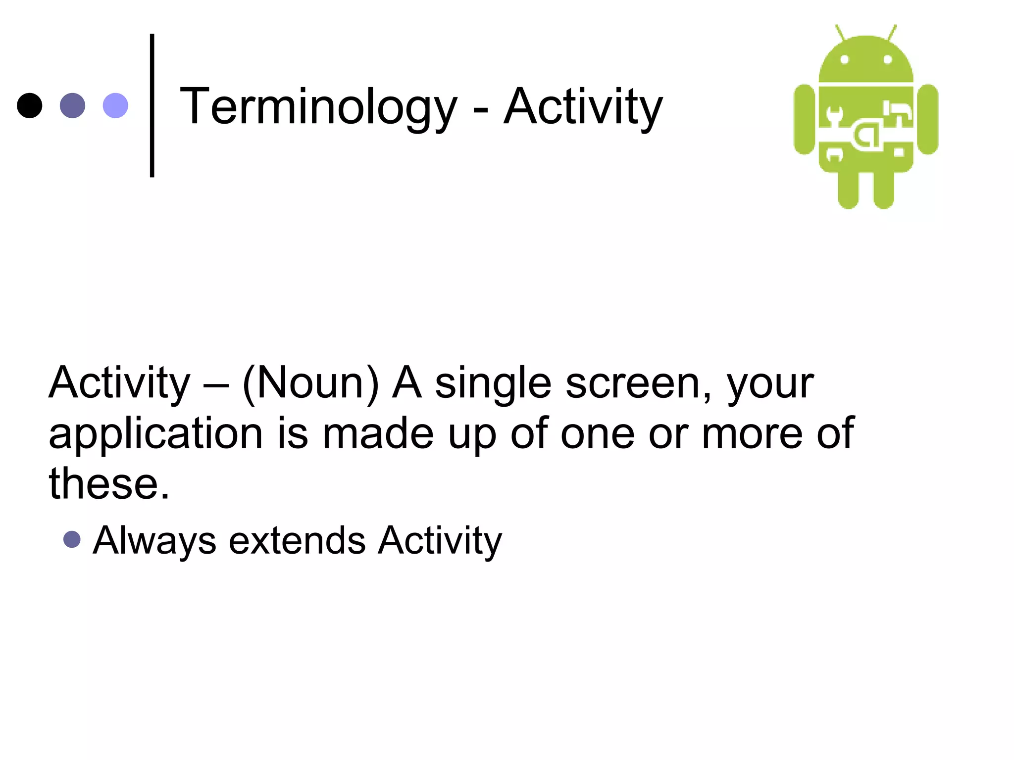 Terminology - Activity Activity – (Noun) A single screen, your application is made up of one or more of these. Always extends Activity 