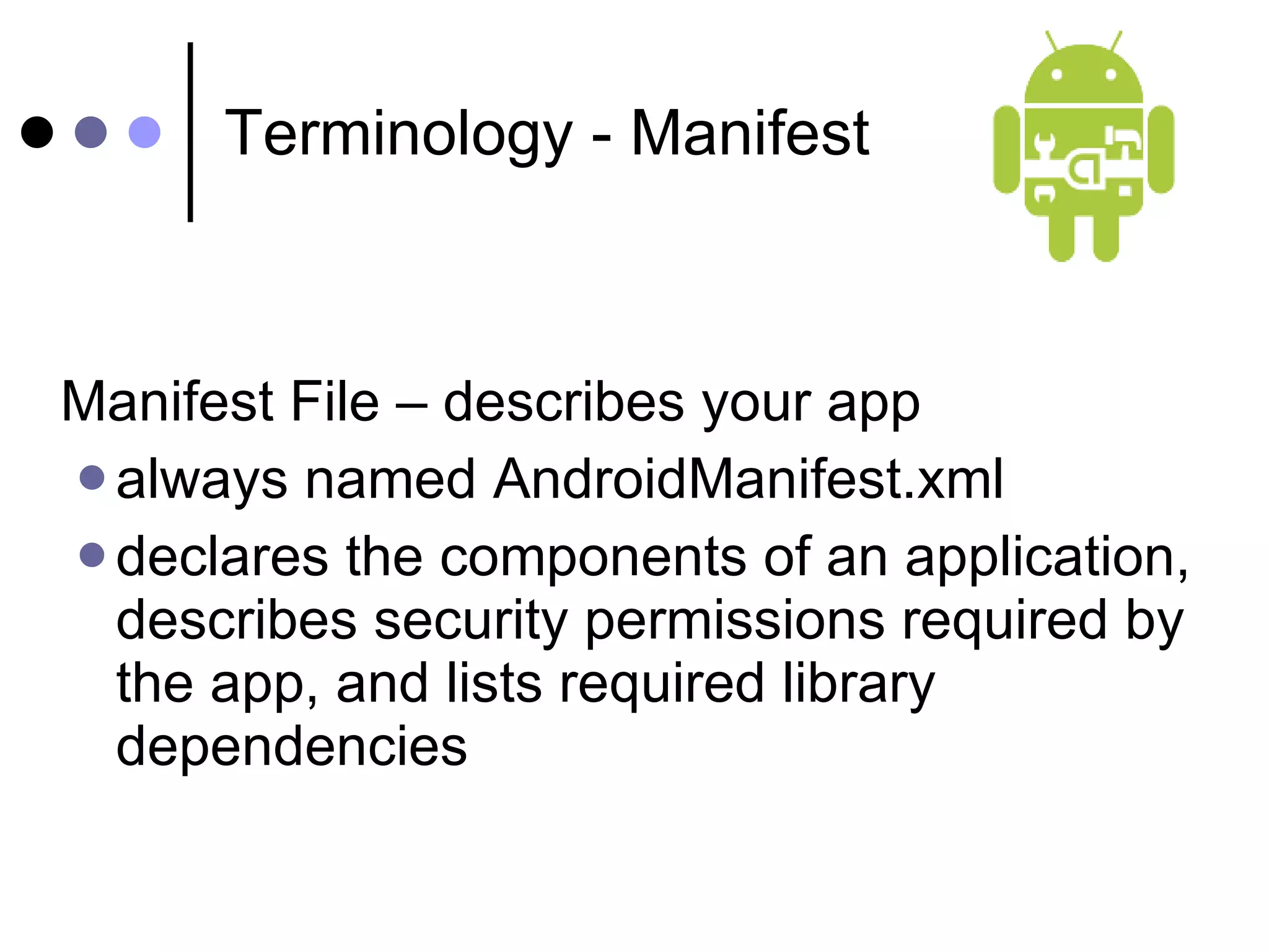Terminology - Manifest Manifest File – describes your app  always named AndroidManifest.xml  declares the components of an application, describes security permissions required by the app, and lists required library dependencies 
