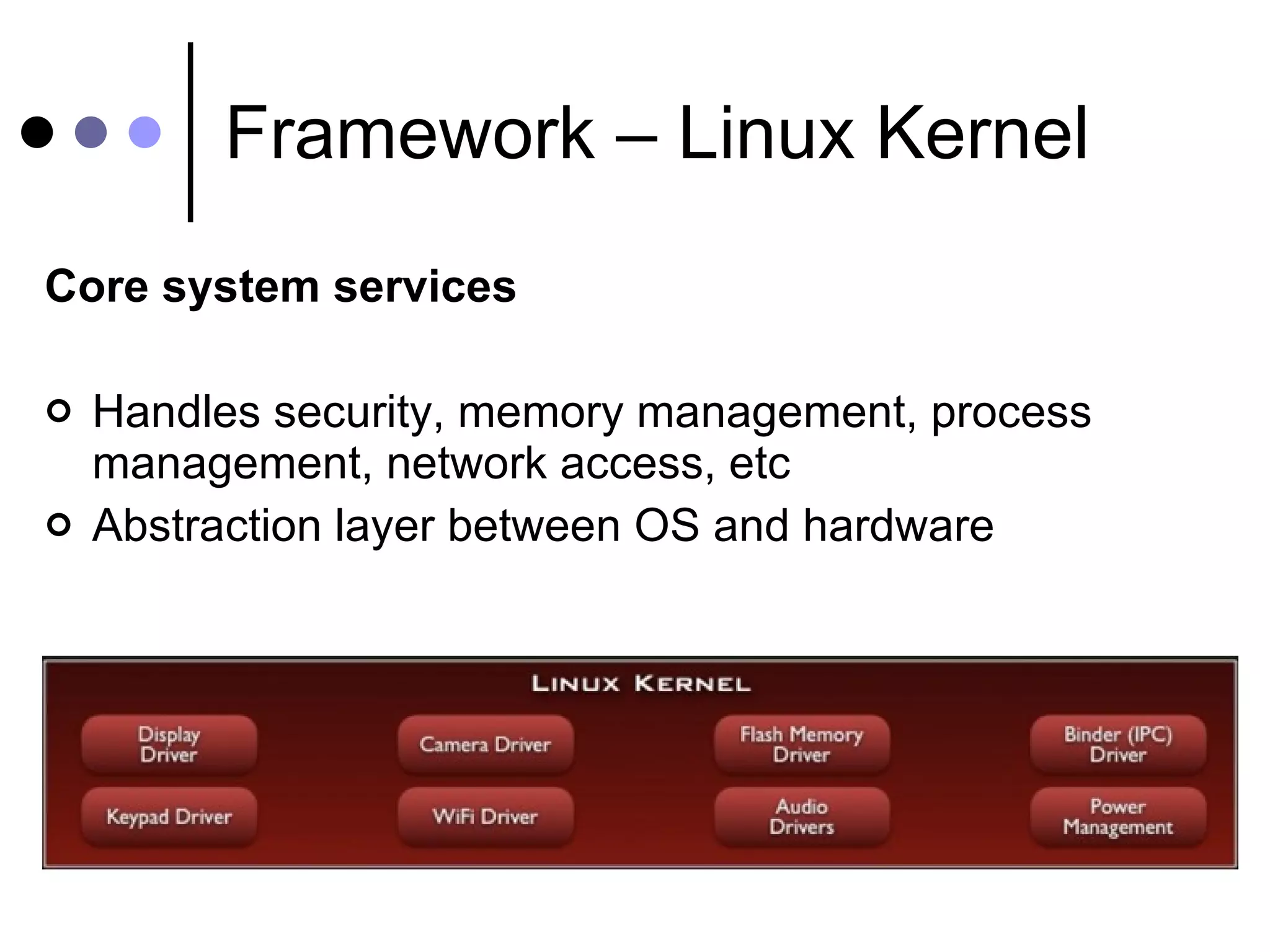 Framework – Linux Kernel Core system services Handles security, memory management, process management, network access, etc Abstraction layer between OS and hardware 