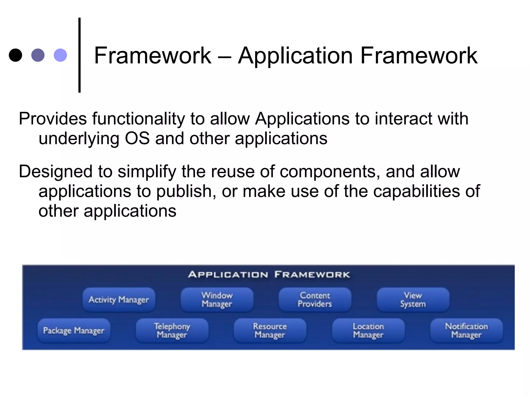 Framework – Application Framework Provides functionality to allow Applications to interact with underlying OS and other applications Designed to simplify the reuse of components, and allow applications to publish, or make use of the capabilities of other applications 