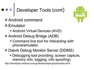 Developer Tools (cont ) Android command Emulator Android Virtual Devices (AVD) Android Debug Bridge (ADB) Command line tool for interacting with phone/emulator. Dalvik Debug Monitor Server (DDMS) Debugging tool providing: screen capture, memory info, logging, info spoofing) http://developer.android.com/guide/developing/tools/index.html 