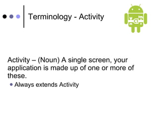 Terminology - Activity Activity – (Noun) A single screen, your application is made up of one or more of these. Always extends Activity 