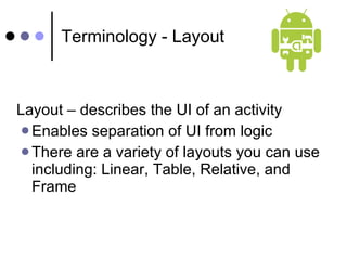 Terminology - Layout Layout – describes the UI of an activity  Enables separation of UI from logic There are a variety of layouts you can use including: Linear, Table, Relative, and Frame 