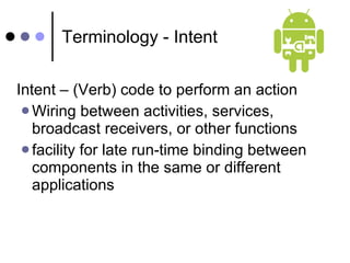 Terminology - Intent Intent – (Verb) code to perform an action  Wiring between activities, services, broadcast receivers, or other functions facility for late run-time binding between components in the same or different applications 