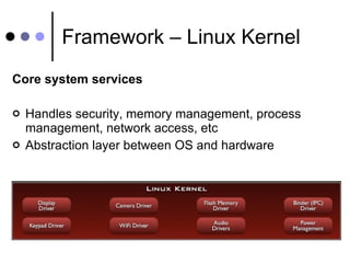 Framework – Linux Kernel Core system services Handles security, memory management, process management, network access, etc Abstraction layer between OS and hardware 