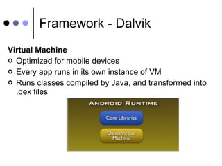 Framework - Dalvik Virtual Machine Optimized for mobile devices Every app runs in its own instance of VM Runs classes compiled by Java, and transformed into .dex files 