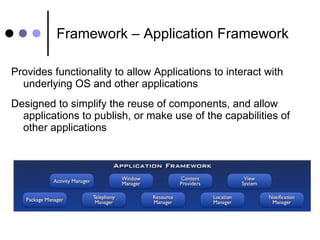 Framework – Application Framework Provides functionality to allow Applications to interact with underlying OS and other applications Designed to simplify the reuse of components, and allow applications to publish, or make use of the capabilities of other applications 