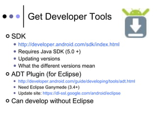 Get Developer Tools SDK http://developer.android.com/sdk/index.html Requires Java SDK (5.0 +) Updating versions What the different versions mean ADT Plugin (for Eclipse) http://developer.android.com/guide/developing/tools/adt.html Need Eclipse Ganymede (3.4+) Update site:  https://dl-ssl.google.com/android/eclipse Can develop without Eclipse 