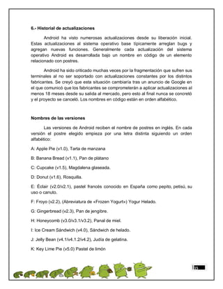 6.- Historial de actualizaciones

       Android ha visto numerosas actualizaciones desde su liberación inicial.
Estas actualizaciones al sistema operativo base típicamente arreglan bugs y
agregan nuevas funciones. Generalmente cada actualización del sistema
operativo Android es desarrollada bajo un nombre en código de un elemento
relacionado con postres.

       Android ha sido criticado muchas veces por la fragmentación que sufren sus
terminales al no ser soportado con actualizaciones constantes por los distintos
fabricantes. Se creyó que esta situación cambiaría tras un anuncio de Google en
el que comunicó que los fabricantes se comprometerán a aplicar actualizaciones al
menos 18 meses desde su salida al mercado, pero esto al final nunca se concretó
y el proyecto se canceló. Los nombres en código están en orden alfabético.



Nombres de las versiones

       Las versiones de Android reciben el nombre de postres en inglés. En cada
versión el postre elegido empieza por una letra distinta siguiendo un orden
alfabético:

A: Apple Pie (v1.0), Tarta de manzana

B: Banana Bread (v1.1), Pan de plátano

C: Cupcake (v1.5), Magdalena glaseada.

D: Donut (v1.6), Rosquilla.

E: Éclair (v2.0/v2.1), pastel francés conocido en España como pepito, petisú, su
uso o canuto.

F: Froyo (v2.2), (Abreviatura de «Frozen Yogurt») Yogur Helado.

G: Gingerbread (v2.3), Pan de jengibre.

H: Honeycomb (v3.0/v3.1/v3.2), Panal de miel.

I: Ice Cream Sándwich (v4.0), Sándwich de helado.

J: Jelly Bean (v4.1/v4.1.2/v4.2), Judía de gelatina.

K: Key Lime Pie (v5.0) Pastel de limón



                                                                                    15
 