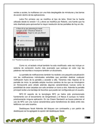 verdes a azules, la multitarea con una lista desplegable de miniaturas y las barras
 de acción dentro de las aplicaciones.

         Letra: Por primera vez se modifica el tipo de letra. Droid fue la fuente
 utilizada desde la versión 1.0 y ahora se modifica por Roboto, una fuente que ha
 sido diseñada para aprovechar la mayor resolución de las pantallas de hoy en día.




6.6 “Plataforma donde corrige la escritura”


       Como no, el teclado virtual también ha sido modificado: esta vez incluye un
 sistema de corrección mucho más avanzado que subraya en color rojo las
 palabras mal escritas e incorpora también un diccionario.

         La pantalla de notificaciones también ha recibido una pequeña actualización
 con las notificaciones individuales extraíbles que permiten deslizar cualquier
 notificación fuera de la pantalla y acceder a ella. Tenemos más mejoras en la
 pantalla de inicio: la pantalla adopta muchos cambios de los que se introdujeron
 en Honeycomb pero añade además algunas características nuevas como la
 posibilidad de crear carpetas con solo arrastrar un icono a otro. Además la pantalla
 principal recibe una bandeja de favoritos que puede ser configurada por el usuario.

        NFC: El soporte de la tecnología NFC ya había sido promocionado
 fuertemente con el lanzamiento de Gingerbread y el Nexus S aunque no había
 prácticamente ninguna aplicación. En Ice Cream Sandwich se busca potenciar el
 uso de NFC con una nueva característica para transferencia de datos entre dos
 teléfonos con solo tocarlos.

       Desbloqueo facial: Además del bloqueo con contraseña y con patrón de
 desbloqueo se ha agregado la opción del desbloqueo facial.


                                                                                        23
 