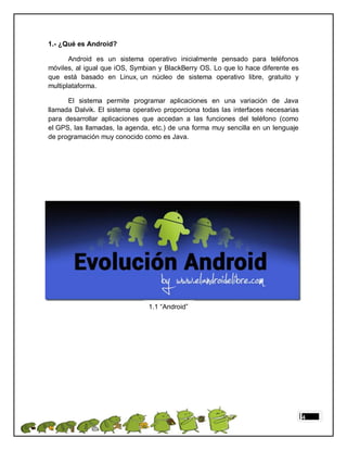 1.- ¿Qué es Android?

       Android es un sistema operativo inicialmente pensado para teléfonos
móviles, al igual que iOS, Symbian y BlackBerry OS. Lo que lo hace diferente es
que está basado en Linux, un núcleo de sistema operativo libre, gratuito y
multiplataforma.

      El sistema permite programar aplicaciones en una variación de Java
llamada Dalvik. El sistema operativo proporciona todas las interfaces necesarias
para desarrollar aplicaciones que accedan a las funciones del teléfono (como
el GPS, las llamadas, la agenda, etc.) de una forma muy sencilla en un lenguaje
de programación muy conocido como es Java.




                                1.1 “Android”




                                                                                   4
 
