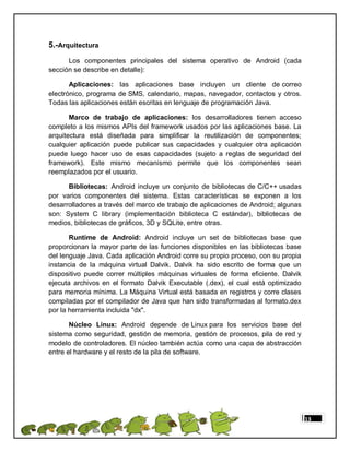 5.-Arquitectura
      Los componentes principales del sistema operativo de Android (cada
sección se describe en detalle):

       Aplicaciones: las aplicaciones base incluyen un cliente de correo
electrónico, programa de SMS, calendario, mapas, navegador, contactos y otros.
Todas las aplicaciones están escritas en lenguaje de programación Java.

       Marco de trabajo de aplicaciones: los desarrolladores tienen acceso
completo a los mismos APIs del framework usados por las aplicaciones base. La
arquitectura está diseñada para simplificar la reutilización de componentes;
cualquier aplicación puede publicar sus capacidades y cualquier otra aplicación
puede luego hacer uso de esas capacidades (sujeto a reglas de seguridad del
framework). Este mismo mecanismo permite que los componentes sean
reemplazados por el usuario.

      Bibliotecas: Android incluye un conjunto de bibliotecas de C/C++ usadas
por varios componentes del sistema. Estas características se exponen a los
desarrolladores a través del marco de trabajo de aplicaciones de Android; algunas
son: System C library (implementación biblioteca C estándar), bibliotecas de
medios, bibliotecas de gráficos, 3D y SQLite, entre otras.

       Runtime de Android: Android incluye un set de bibliotecas base que
proporcionan la mayor parte de las funciones disponibles en las bibliotecas base
del lenguaje Java. Cada aplicación Android corre su propio proceso, con su propia
instancia de la máquina virtual Dalvik. Dalvik ha sido escrito de forma que un
dispositivo puede correr múltiples máquinas virtuales de forma eficiente. Dalvik
ejecuta archivos en el formato Dalvik Executable (.dex), el cual está optimizado
para memoria mínima. La Máquina Virtual está basada en registros y corre clases
compiladas por el compilador de Java que han sido transformadas al formato.dex
por la herramienta incluida "dx".

       Núcleo Linux: Android depende de Linux para los servicios base del
sistema como seguridad, gestión de memoria, gestión de procesos, pila de red y
modelo de controladores. El núcleo también actúa como una capa de abstracción
entre el hardware y el resto de la pila de software.




                                                                                    13
 