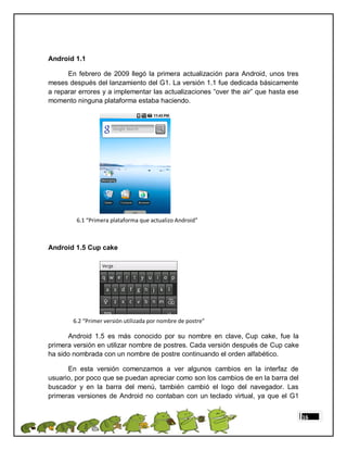 Android 1.1

      En febrero de 2009 llegó la primera actualización para Android, unos tres
meses después del lanzamiento del G1. La versión 1.1 fue dedicada básicamente
a reparar errores y a implementar las actualizaciones “over the air” que hasta ese
momento ninguna plataforma estaba haciendo.




         6.1 “Primera plataforma que actualizo Android”



Android 1.5 Cup cake




        6.2 “Primer versión utilizada por nombre de postre”

      Android 1.5 es más conocido por su nombre en clave, Cup cake, fue la
primera versión en utilizar nombre de postres. Cada versión después de Cup cake
ha sido nombrada con un nombre de postre continuando el orden alfabético.

      En esta versión comenzamos a ver algunos cambios en la interfaz de
usuario, por poco que se puedan apreciar como son los cambios de en la barra del
buscador y en la barra del menú, también cambió el logo del navegador. Las
primeras versiones de Android no contaban con un teclado virtual, ya que el G1


                                                                                     16
 
