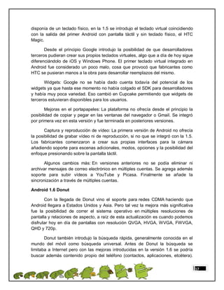 disponía de un teclado físico, en la 1.5 se introdujo el teclado virtual coincidiendo
con la salida del primer Android con pantalla táctil y sin teclado físico, el HTC
Magic.

       Desde el principio Google introdujo la posibilidad de que desarrolladores
terceros pudieran crear sus propios teclados virtuales, algo que a día de hoy sigue
diferenciándolo de iOS y Windows Phone. El primer teclado virtual integrado en
Android fue considerado un poco malo, cosa que provocó que fabricantes como
HTC se pusieran manos a la obra para desarrollar reemplazos del mismo.

       Widgets: Google no se había dado cuenta todavía del potencial de los
widgets ya que hasta ese momento no había colgado el SDK para desarrolladores
y había muy poca variedad. Eso cambió en Cupcake permitiendo que widgets de
terceros estuvieran disponibles para los usuarios.

       Mejoras en el portapapeles: La plataforma no ofrecía desde el principio la
posibilidad de copiar y pegar en las ventanas del navegador o Gmail. Se integró
por primera vez en esta versión y fue terminada en posteriores versiones.

       Captura y reproducción de vídeo: La primera versión de Android no ofrecía
la posibilidad de grabar vídeo ni de reproducción, si no que se integró con la 1.5.
Los fabricantes comenzaron a crear sus propias interfaces para la cámara
añadiendo soporte para escenas adicionales, modos, opciones y la posibilidad del
enfoque presionando sobre la pantalla táctil.

      Algunos cambios más: En versiones anteriores no se podía eliminar ni
archivar mensajes de correo electrónico en múltiples cuentas. Se agrega además
soporte para subir vídeos a YouTube y Picasa. Finalmente se añade la
sincronización a través de múltiples cuentas.

Android 1.6 Donut

       Con la llegada de Donut vino el soporte para redes CDMA haciendo que
Android llegara a Estados Unidos y Asia. Pero tal vez la mejora más significativa
fue la posibilidad de correr el sistema operativo en múltiples resoluciones de
pantalla y relaciones de aspecto, a raíz de esta actualización es cuando podemos
disfrutar hoy en día de pantallas con resolución QVGA, HVGA, WVGA, FWVGA,
QHD y 720p.

       Donut también introdujo la búsqueda rápida, generalmente conocida en el
mundo del móvil como búsqueda universal. Antes de Donut la búsqueda se
limitaba a Internet pero con las mejoras introducidas en la versión 1.6 se podría
buscar además contenido propio del teléfono (contactos, aplicaciones, etcétera).


                                                                                        17
 