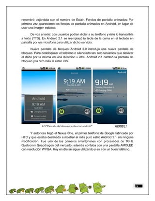 renombró dejándola con el nombre de Eclair. Fondos de pantalla animados: Por
primera vez aparecieron los fondos de pantalla animados en Android, en lugar de
usar una imagen estática.

       De voz a texto: Los usuarios podían dictar a su teléfono y éste lo transcribía
a texto (TTS). En Android 2.1 se reemplazó la tecla de la coma en el teclado en
pantalla por un micrófono para utilizar dicho servicio.

      Nueva pantalla de bloqueo: Android 2.0 introdujo una nueva pantalla de
bloqueo. Para desbloquear el teléfono o silenciarlo tan solo teníamos que deslizar
el dedo por la misma en una dirección u otra. Android 2.1 cambió la pantalla de
bloqueo y la hizo más al estilo iOS.




               6.3 “Pantalla de bloqueo y silenciar android”

       Y entonces llegó el Nexus One, el primer teléfono de Google fabricado por
HTC y que estaba destinado a mostrar el más puro estilo Android 2.1 sin ninguna
modificación. Fue uno de los primeros smartphones con procesador de 1GHz
Qualcomm Snapdragon del mercado, además contaba con una pantalla AMOLED
con resolución WVGA. Hoy en día se sigue utilizando y es aún un buen teléfono.




                                                                                        19
 