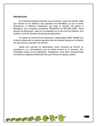 Introducción
      En el presente trabajo presentare que es Android, un poco de historia, habla
que Android en los teléfonos más populares era BlackBerry ya que el primer
Smartphone (o teléfonos inteligentes) que atrajo la atención del público el
BlackBerry de la compañía canadiense RESEARCH IN MOTIÖN (RIM). Había
decenas de fabricantes cada uno incompatible con el otro nivel de Software, sino
también a nivel de Hardware de las épocas legendarias.

       El creador de Android fue el empresario y desarrollador ANDY RUBIN tuvo
la idea de desarrollar un sistema operativo para los celulares basado en la filosofía
del open source y para ello creo Android.

       Desde ese entonces se desarrollaron varias versiones de Android, su
arquitectura y su mercadotecnia que ha tenido Android en el momento. Sus
Principales rivales que son BlackBerry, Smartphone, entre otros. Posteriormente
conocerás en palabras de Microsoft dice que Android es salvaje y caótico.




                                                                                        2
 