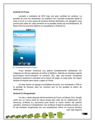 Android 2.2 Froyo

        Lanzado a mediados de 2010 trajo una gran cantidad de cambios. La
pantalla de inicio fue rediseñada, se ampliaron los 3 paneles existentes desde el
inicio a 5 con un nuevo grupo de accesos directos dedicados y se agregaron unos
puntos para saber en cada momento en la pantalla donde nos encontrábamos. El
Nexus One fue el primer teléfono en actualizarse a Android 2.2.




6.4 “Pantalla de Android 2.2 Froyo”
       Froyo también introducía una galería completamente rediseñada con
imágenes en 3D que aparecen al inclinar el teléfono. Además se introdujo soporte
para hotspot móvil (compartir la conexión 3G), algo que muchas compañías
decidieron desactivar o activarla con la opción de pagar un coste extra. Se mejoró
también el soporte para copiar y pegar en Gmail.

      En esta versión se agregó la posibilidad de poner una contraseña o PIN en
la pantalla de bloqueo para los usuarios que no les gustaba el patrón de
desbloqueo.

Android 2.3 Gingerbread

       Un año y medio después del lanzamiento de Froyo y el Nexus One, Google
volvió con un nuevo móvil de marca propia pero esta vez en colaboración con
Samsung, el Nexus S y aprovechó para lanzar la nueva versión del sistema
operativo, Android 2.3 Gingerbread. Con el Nexus S llegó la pantalla curvada y el
fin del trackball. Gingerbread fue una actualización menor en muchos sentidos
                                                              pero trajo algunos

                                                                                     20
 
