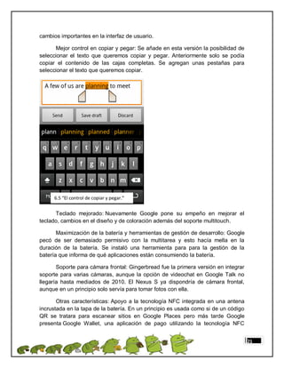 cambios importantes en la interfaz de usuario.

      Mejor control en copiar y pegar: Se añade en esta versión la posibilidad de
seleccionar el texto que queremos copiar y pegar. Anteriormente solo se podía
copiar el contenido de las cajas completas. Se agregan unas pestañas para
seleccionar el texto que queremos copiar.




      6.5 “El control de copiar y pegar.”


      Teclado mejorado: Nuevamente Google pone su empeño en mejorar el
teclado, cambios en el diseño y de coloración además del soporte multitouch.

       Maximización de la batería y herramientas de gestión de desarrollo: Google
pecó de ser demasiado permisivo con la multitarea y esto hacía mella en la
duración de la batería. Se instaló una herramienta para para la gestión de la
batería que informa de qué aplicaciones están consumiendo la batería.

       Soporte para cámara frontal: Gingerbread fue la primera versión en integrar
soporte para varias cámaras, aunque la opción de videochat en Google Talk no
llegaría hasta mediados de 2010. El Nexus S ya dispondría de cámara frontal,
aunque en un principio solo servía para tomar fotos con ella.

       Otras características: Apoyo a la tecnología NFC integrada en una antena
incrustada en la tapa de la batería. En un principio es usada como si de un código
QR se tratara para escanear sitios en Google Places pero más tarde Google
presenta Google Wallet, una aplicación de pago utilizando la tecnología NFC


                                                                                     21
 