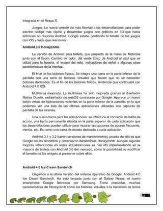 integrada en el Nexus S.

       Juegos: La nueva versión dio más libertad a los desarrolladores para poder
escribir código más rápido y desarrollar juegos con gráficos en 3D que hasta
entonces no disponía Android. Google estaba perdiendo la batalla de los juegos
con iOS y tenía que reaccionar.

Android 3.0 Honeycomb

        La versión de Android para tablets, que presentó de la mano de Motorola
junto con el Xoom. Cambio de color, del verde típico de Android al azul que se
utilizó para la batería, el widget del reloj, indicadores de señal y algunas otras
características de la interfaz.

       El final de los botones físicos: Se integra una barra en la parte inferior de la
pantalla con una serie de botones virtuales que hacen que no se necesiten
botones dedicados. Es el fin de los botones físicos, tendencia que continuará con
Android 4.0 ICS.

       Multitarea mejorada. La multitarea ha sido mejorada gracias al diseñador
Matías Duarte, exdiseñador de webOS contratado por Google. Aparece un nuevo
botón virtual de Aplicaciones recientes en la parte inferior de la pantalla en la que
podemos ver una lista de las últimas aplicaciones utilizadas con capturas de
pantalla de las mismas.

      Una nueva barra para las aplicaciones: se introduce el concepto de barra de
acción, una barra permanente situada en la parte superior de cada aplicación que
los desarrolladores pueden utilizar para mostrar las opciones de acceso frecuente,
menús, etc. Es como una barra de estado dedicada a cada aplicación.

      Android 3.1 y 3.2 fueron versiones de mantenimiento, prueba de ello es que
Google no las renombró y continuaron llamándolas Honeycomb. Aunque algunas
mejoras introducidas en estas actualizaciones se han ido implementando en la
mayoría de tablets con Android 3.0 del mercado, como la posibilidad de modificar
el tamaño de los widgets al presionar sobre ellos.



Android 4.0 Ice Cream Sandwich

      Llegamos a la última versión del sistema operativo de Google, Android 4.0
Ice Cream Sandwich. Ha sido lanzada junto con el Galaxy Nexus, el nuevo
smartphone Google fabricado por Samsung. Toma prestadas muchas
características de Honeycomb como los botones virtuales o la transición de tonos

                                                                                          22
 