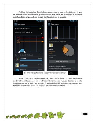 Análisis de los datos. Se añade un gestor para el uso de los datos en el que
se informa de las aplicaciones que consumen más datos, se puede ver el uso total
desglosado en un periodo de tiempo configurable por el usuario.




             6.7 “Presenta gráficamente las actividades que realizamos”


       Nuevo calendario y aplicaciones de correo electrónico. El correo electrónico
de Gmail ha sido revisado en Ice Cream Sandwich con nuevos diseños y con la
incorporación de la barra de acción. El calendario está unificado, se pueden ver
todos los eventos de todas las cuentas en el mismo calendario.




                                                                                      24
 