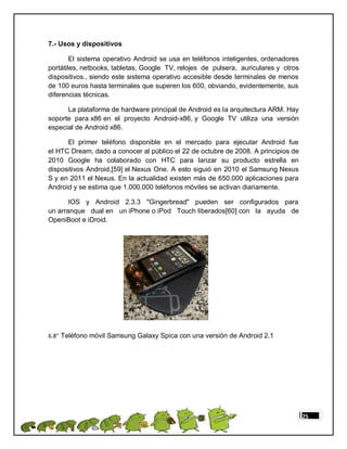 7.- Usos y dispositivos

        El sistema operativo Android se usa en teléfonos inteligentes, ordenadores
portátiles, netbooks, tabletas, Google TV, relojes de pulsera, auriculares y otros
dispositivos., siendo este sistema operativo accesible desde terminales de menos
de 100 euros hasta terminales que superen los 600, obviando, evidentemente, sus
diferencias técnicas.

      La plataforma de hardware principal de Android es la arquitectura ARM. Hay
soporte para x86 en el proyecto Android-x86, y Google TV utiliza una versión
especial de Android x86.

      El primer teléfono disponible en el mercado para ejecutar Android fue
el HTC Dream, dado a conocer al público el 22 de octubre de 2008. A principios de
2010 Google ha colaborado con HTC para lanzar su producto estrella en
dispositivos Android,[59] el Nexus One. A esto siguió en 2010 el Samsung Nexus
S y en 2011 el Nexus. En la actualidad existen más de 650.000 aplicaciones para
Android y se estima que 1.000.000 teléfonos móviles se activan diariamente.

       IOS y Android 2.3.3 "Gingerbread" pueden ser configurados para
un arranque dual en un iPhone o iPod Touch liberados[60] con la ayuda de
OpeniBoot e iDroid.




6.8” Teléfono móvil Samsung Galaxy Spica con una versión de Android 2.1

”




                                                                                     25
 