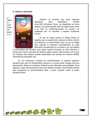 8.- Diseño y desarrollo


8.1”
Teléfo                                     Android, al contrario que otros sistemas
no                                  operativos       para        dispositivos       móviles
móvil                               como iOS o Windows Phone, se desarrolla de forma
virtual                             abierta y se puede acceder tanto al código fuente como
con                                 a la lista de incidencias donde se pueden ver
Androi                              problemas aún no resueltos y reportar problemas
d 1.5                               nuevos.

”                                           El que se tenga acceso al código fuente no
                                    significa que se pueda tener siempre la última versión
                                    de Android en un determinado móvil, ya que el código
                                    para soportar el hardware (controladores) de cada
                                    fabricante normalmente no es público, así que faltaría
          un trozo básico del firmware para poder hacerlo funcionar en dicho terminal, y
          porque las nuevas versiones de Android suelen requerir más recursos, por lo que
          los modelos más antiguos quedan descartados por razones de memoria (RAM),
          velocidad de procesador, etc.

                 En sus comienzos, Android era eminentemente un sistema operativo
          pensado para usar con teclado,[65] y gracias a un cursor poder navegar entre las
          aplicaciones. Desde su comienzo, Android ha sido altamente personalizable. Poco
          después, antes del lanzamiento del primer teléfono Android, esta filosofía cambió
          para convertirse en eminentemente táctil, y poder competir contra el recién
          lanzado iPhone.




                                                                                              26
 