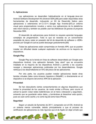 9.- Aplicaciones

       Las aplicaciones se desarrollan habitualmente en el lenguaje Java con
Android Software Development Kit (Android SDK),[66] pero están disponibles otras
herramientas de desarrollo, incluyendo un Kit de Desarrollo Nativo para
aplicaciones o extensiones en C o C++, Google App Inventor,[67] un entorno
visual para programadores novatos y varios cruz aplicaciones de la plataforma
web móvil marcos y también es posible usar las bibliotecas Qt gracias al proyecto
Necesitas SDK.

       El desarrollo de aplicaciones para Android no requiere aprender lenguajes
complejos de programación. Todo lo que se necesita es un conocimiento
aceptable de Java y estar en posesión del kit de desarrollo de software o «SDK»
provisto por Google el cual se puede descargar gratuitamente.[69]

       Todas las aplicaciones están comprimidas en formato APK, que se pueden
instalar sin dificultad desde cualquier explorador de archivos en la mayoría de
dispositivos.

Google Play

       Google Play es la tienda en línea de software desarrollado por Google para
dispositivos Android. Una aplicación llamada "play store" que se encuentra
instalada en la mayoría de los dispositivos Android y permite a los usuarios
navegar y descargar aplicaciones publicadas por los desarrolladores. Google
retribuye a los desarrolladores el 70% del precio de las aplicaciones.

      Por otra parte, los usuarios pueden instalar aplicaciones desde otras
tiendas virtuales (tales como Amazon Appstore o SlideME ) o directamente en el
dispositivo si se dispone del archivo APK de la aplicación.

Privacidad

       Se han descubierto ciertos comportamientos en algunos dispositivos que
limitan la privacidad de los usuarios, de modo similar a iPhone, pero ocurre al
activar la opción «Usar redes inalámbricas» en el menú «Ubicación y seguridad»,
avisando que se guardarán estos datos, y borrándose al desactivar esta opción,
pues se usan como caché y no como log tal como hace iPhone.

Seguridad

        Según un estudio de Symantec de 2011, comparado con el iOS, Android es
un sistema menos vulnerable, debido principalmente a que el proceso de
certificación de aplicaciones es más riguroso que el de Apple sin dejar al lado que

                                                                                      27
 
