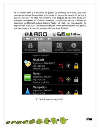 es un sistema libre y el esquema de gestión de permisos para estas, que pone
muchas decisiones de seguridad importantes en manos del usuario, lo expone a
mayores riesgos y le hace más atractivo a los ataques de ingeniería social. Sin
embargo, basándose en números absolutos contabilizados de los boletines de
seguridad de Microsoft, Adobe, Oracle y Apple, el 85% de los agujeros de
seguridad en 2011 y 2012 los mayores ataques fueron para el sistema iOS, pese a
que este posee una cuota de mercado inferior a la de Android.




                       9.1 “aplicaciones en seguridad”




                                                                                  28
 