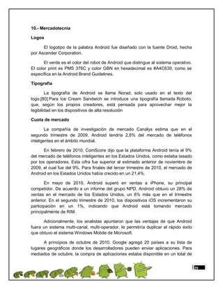 10.- Mercadotecnia

Logos

      El logotipo de la palabra Android fue diseñado con la fuente Droid, hecha
por Ascender Corporation.

       El verde es el color del robot de Android que distingue al sistema operativo.
El color print es PMS 376C y color GBN en hexadecimal es #A4C639, como se
específica en la Android Brand Guidelines.

Tipografía

        La tipografía de Android se llama Norad, solo usado en el texto del
logo.[80] Para Ice Cream Sandwich se introduce una tipografía llamada Roboto,
que, según los propios creadores, está pensada para aprovechar mejor la
legibilidad en los dispositivos de alta resolución

Cuota de mercado

        La compañía de investigación de mercado Canalys estima que en el
segundo trimestre de 2009, Android tendría 2,8% del mercado de teléfonos
inteligentes en el ámbito mundial.

       En febrero de 2010, ComScore dijo que la plataforma Android tenía el 9%
del mercado de teléfonos inteligentes en los Estados Unidos, como estaba tasado
por los operadores. Esta cifra fue superior al estimado anterior de noviembre de
2009, el cual fue del 9%. Para finales del tercer trimestre de 2010, el mercado de
Android en los Estados Unidos había crecido en un 21,4%.

       En mayo de 2010, Android superó en ventas a iPhone, su principal
competidor. De acuerdo a un informe del grupo NPD, Android obtuvo un 28% de
ventas en el mercado de los Estados Unidos, un 8% más que en el trimestre
anterior. En el segundo trimestre de 2010, los dispositivos iOS incrementaron su
participación en un 1%, indicando que Android está tomando mercado
principalmente de RIM.

      Adicionalmente, los analistas apuntaron que las ventajas de que Android
fuera un sistema multi-canal, multi-operador, le permitiría duplicar el rápido éxito
que obtuvo el sistema Windows Mobile de Microsoft.

      A principios de octubre de 2010, Google agregó 20 países a su lista de
lugares geográficos donde los desarrolladores pueden enviar aplicaciones. Para
mediados de octubre, la compra de aplicaciones estaba disponible en un total de


                                                                                       29
 