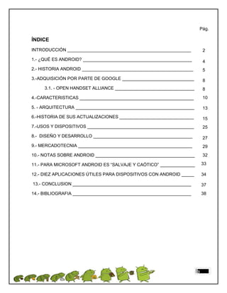 Pág.

ÍNDICE
INTRODUCCIÓN __________________________________________________          2

1.- ¿QUÉ ES ANDROID? ____________________________________________        4
2.- HISTORIA ANDROID _____________________________________________       5
3.-ADQUISICIÓN POR PARTE DE GOOGLE _____________________________         8
     3.1. - OPEN HANDSET ALLIANCE ________________________________       8
4.-CARACTERISTICAS ______________________________________________        10

5. - ARQUITECTURA ________________________________________________       13
6.-HISTORIA DE SUS ACTUALIZACIONES ______________________________        15
7.-USOS Y DISPOSITIVOS ___________________________________________       25

8.- DISEÑO Y DESARROLLO ________________________________________         27
9.- MERCADOTECNIA ______________________________________________         29
10.- NOTAS SOBRE ANDROID ________________________________________        32

11.- PARA MICROSOFT ANDROID ES “SALVAJE Y CAÓTICO” ______________        33

12.- DIEZ APLICACIONES ÚTILES PARA DISPOSITIVOS CON ANDROID _____        34

13.- CONCLUSION ________________________________________________         37
14.- BIBLIOGRAFIA ________________________________________________       38




                                                                     3
 