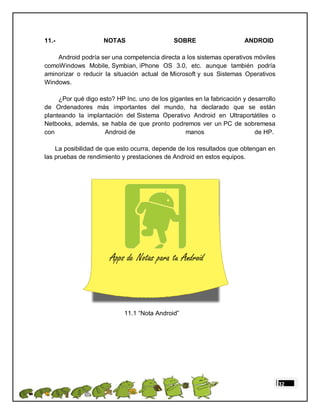 11.-                 NOTAS                    SOBRE                    ANDROID

    Android podría ser una competencia directa a los sistemas operativos móviles
comoWindows Mobile, Symbian, iPhone OS 3.0, etc. aunque también podría
aminorizar o reducir la situación actual de Microsoft y sus Sistemas Operativos
Windows.

     ¿Por qué digo esto? HP Inc. uno de los gigantes en la fabricación y desarrollo
de Ordenadores más importantes del mundo, ha declarado que se están
planteando la implantación del Sistema Operativo Android en Ultraportátiles o
Netbooks, además, se habla de que pronto podremos ver un PC de sobremesa
con                  Android de                  manos                     de HP.

    La posibilidad de que esto ocurra, depende de los resultados que obtengan en
las pruebas de rendimiento y prestaciones de Android en estos equipos.




                            11.1 “Nota Android”




                                                                                      32
 