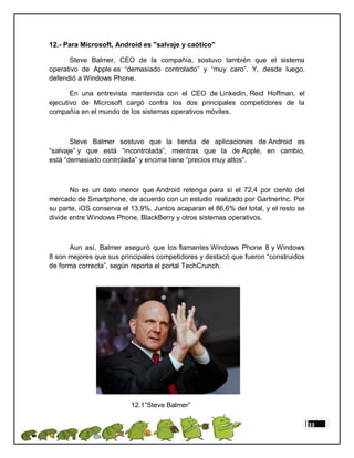 12.- Para Microsoft, Android es "salvaje y caótico"

      Steve Balmer, CEO de la compañía, sostuvo también que el sistema
operativo de Apple es “demasiado controlado” y “muy caro”. Y, desde luego,
defendió a Windows Phone.

       En una entrevista mantenida con el CEO de Linkedin, Reid Hoffman, el
ejecutivo de Microsoft cargó contra los dos principales competidores de la
compañía en el mundo de los sistemas operativos móviles.



       Steve Balmer sostuvo que la tienda de aplicaciones de Android es
“salvaje” y que está “incontrolada”, mientras que la de Apple, en cambio,
está “demasiado controlada” y encima tiene “precios muy altos”.



       No es un dato menor que Android retenga para sí el 72,4 por ciento del
mercado de Smartphone, de acuerdo con un estudio realizado por GartnerInc. Por
su parte, iOS conserva el 13,9%. Juntos acaparan el 86,6% del total, y el resto se
divide entre Windows Phone, BlackBerry y otros sistemas operativos.



      Aun así, Balmer aseguró que los flamantes Windows Phone 8 y Windows
8 son mejores que sus principales competidores y destacó que fueron “construidos
de forma correcta”, según reporta el portal TechCrunch.




                          12.1”Steve Balmer”

                                                                                     33
 