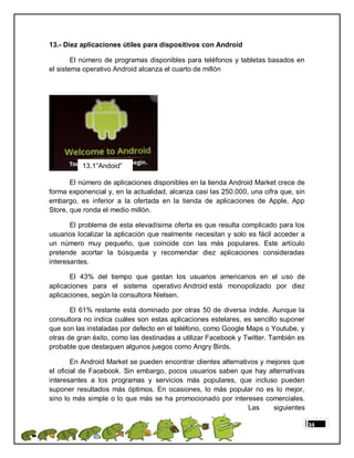 13.- Diez aplicaciones útiles para dispositivos con Android

        El número de programas disponibles para teléfonos y tabletas basados en
el sistema operativo Android alcanza el cuarto de millón




          13.1”Andoid”

       El número de aplicaciones disponibles en la tienda Android Market crece de
forma exponencial y, en la actualidad, alcanza casi las 250.000, una cifra que, sin
embargo, es inferior a la ofertada en la tienda de aplicaciones de Apple, App
Store, que ronda el medio millón.

       El problema de esta elevadísima oferta es que resulta complicado para los
usuarios localizar la aplicación que realmente necesitan y solo es fácil acceder a
un número muy pequeño, que coincide con las más populares. Este artículo
pretende acortar la búsqueda y recomendar diez aplicaciones consideradas
interesantes.

       El 43% del tiempo que gastan los usuarios americanos en el uso de
aplicaciones para el sistema operativo Android está monopolizado por diez
aplicaciones, según la consultora Nielsen.

       El 61% restante está dominado por otras 50 de diversa índole. Aunque la
consultora no indica cuáles son estas aplicaciones estelares, es sencillo suponer
que son las instaladas por defecto en el teléfono, como Google Maps o Youtube, y
otras de gran éxito, como las destinadas a utilizar Facebook y Twitter. También es
probable que destaquen algunos juegos como Angry Birds.

        En Android Market se pueden encontrar clientes alternativos y mejores que
el oficial de Facebook. Sin embargo, pocos usuarios saben que hay alternativas
interesantes a los programas y servicios más populares, que incluso pueden
suponer resultados más óptimos. En ocasiones, lo más popular no es lo mejor,
sino lo más simple o lo que más se ha promocionado por intereses comerciales.
                                                                Las     siguientes

                                                                                      34
 