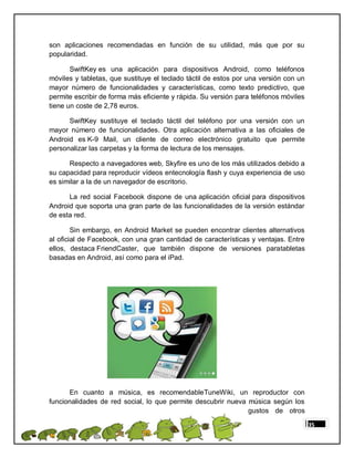 son aplicaciones recomendadas en función de su utilidad, más que por su
popularidad.

       SwiftKey es una aplicación para dispositivos Android, como teléfonos
móviles y tabletas, que sustituye el teclado táctil de estos por una versión con un
mayor número de funcionalidades y características, como texto predictivo, que
permite escribir de forma más eficiente y rápida. Su versión para teléfonos móviles
tiene un coste de 2,78 euros.

      SwiftKey sustituye el teclado táctil del teléfono por una versión con un
mayor número de funcionalidades. Otra aplicación alternativa a las oficiales de
Android es K-9 Mail, un cliente de correo electrónico gratuito que permite
personalizar las carpetas y la forma de lectura de los mensajes.

      Respecto a navegadores web, Skyfire es uno de los más utilizados debido a
su capacidad para reproducir vídeos entecnología flash y cuya experiencia de uso
es similar a la de un navegador de escritorio.

      La red social Facebook dispone de una aplicación oficial para dispositivos
Android que soporta una gran parte de las funcionalidades de la versión estándar
de esta red.

        Sin embargo, en Android Market se pueden encontrar clientes alternativos
al oficial de Facebook, con una gran cantidad de características y ventajas. Entre
ellos, destaca FriendCaster, que también dispone de versiones paratabletas
basadas en Android, así como para el iPad.




      En cuanto a música, es recomendableTuneWiki, un reproductor con
funcionalidades de red social, lo que permite descubrir nueva música según los
                                                              gustos de otros

                                                                                      35
 
