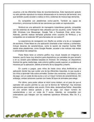 usuarios y de las diferentes listas de recomendaciones. Este reproductor gratuito
no solo permite reproducir la música almacenada en la memoria del terminal, sino
que también puede acceder a radios on line y sistemas de música bajo demanda.

      Es compatible con plataformas como Last.fm. También es capaz de
encontrar y sincronizar la letra de las canciones que están en reproducción.

      Nimbuzz es una aplicación de mensajería instantánea gratuita, compatible
con los sistemas de mensajería más utilizados por los usuarios, como Yahoo! IM,
AIM, Windows Live Messenger, Google Talk o Facebook Chat, entre otros.
Además, permite realizar llamadas gratuitas entre usuarios de Nimbuzz y es
compatible con el estándar SIP para llamadas de voz sobre IP.

       La experiencia de navegación con Skyfire es similar a la de un navegador
de escritorio. Pulse News es una aplicación orientada a leer noticias y contenidos.
Incluye decenas de características, como la opción de importar fuentes RSS
desde otras plataformas, como Google Reader, acceder a las noticias más leídas
o personalizar las categorías.

        Pulse News tiene un entorno gráfico muy visual, basado en imágenes y
titulares, que lo hace muy atractivo para dispositivos con pantallas de gran tamaño
o en su versión para tabletas basadas en Android. Sin embargo, en dispositivos
Android de gama media-baja, este entorno gráfico puede suponer un problema al
moverse por la aplicación, debido al tamaño de su tipografía y diseño.

       En cuanto a juegos, para niños de hasta cinco años, AniWorld es una
aplicación donde hay que cuidar una de las diferentes mascotas, lo que ayuda a
los niños a aprender más sobre animales. Existen dos versiones, una básica y otra
de pago, con un coste de dos euros y con un mayor número de características. Sin
embargo, ambas versiones cuentan con hasta 36 tipos de animales para elegir.

       Por último, para poder utilizar el móvil como módem, en el caso de que el
operador del usuario permita su uso con la técnica de "tethering", hay diversas
aplicaciones para realizar esta acción. Entre ellas, destacaEasyTether, disponible
en una versión básica gratuita y otra de pago, con mayor número de
características y con un coste de 7 euros. Además, es compatible con
ordenadores que trabajan con los sistemas operativos Windows, Mac Os X y
Linux.




                                                                                      36
 
