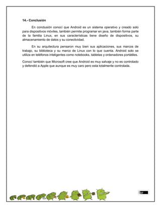 14.- Conclusión

      En conclusión conocí que Android es un sistema operativo y creado solo
para dispositivos móviles, también permite programar en java, también forma parte
de la familia Linux, en sus características tiene diseño de dispositivos, su
almacenamiento de datos y su conectividad.

        En su arquitectura pensaron muy bien sus aplicaciones, sus marcos de
trabajo, su biblioteca y su marco de Linux con lo que cuenta. Android solo se
utiliza en teléfonos inteligentes como notebooks, tabletas y ordenadores portátiles.

Conocí también que Microsoft cree que Android es muy salvaje y no es controlado
y defendió a Apple que aunque es muy caro pero esta totalmente controlada.




                                                                                       37
 