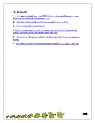 15.- Bibliografía

1.- http://www.elandroidelibre.com/2012/09/historia-de-android-los-nombres-de-
los-postres-en-las-diferentes-versiones.html
2.- http://www.xatakandroid.com/sistema-operativo/que-es-android

3.- http://es.wikipedia.org/wiki/Android

4.-http://ohmyphone.orange.es/android/sistema-operativo/historia-de-android-
pasado-presente-y-futuro-del-sistema-movil-lider.html

5.- http://america.infobae.com/notas/61502-Para-Microsoft-Android-es-salvaje-y-
caotico

6.- http://www.consumer.es/web/es/tecnologia/software/2011/09/08/202895.php




                                                                                  38
 