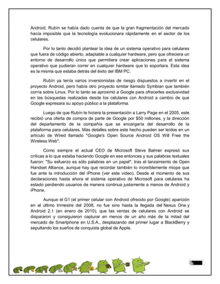 Android. Rubín se había dado cuenta de que la gran fragmentación del mercado
hacía imposible que la tecnología evolucionara rápidamente en el sector de los
celulares.

       Por lo tanto decidió plantear la idea de un sistema operativo para celulares
que fuera de código abierto, adaptable a cualquier hardware, pero que ofreciera un
entorno de desarrollo único que permitiera crear aplicaciones para el sistema
operativo que pudieran correr en cualquier hardware que lo soportara. Esta idea
es la misma que estaba detrás del éxito del IBM PC.

       Rubín ya tenía varios inversionistas de riesgo dispuestos a invertir en el
proyecto Android, pero había otro proyecto similar llamado Symbian que también
corría sobre Linux. Por lo tanto se aproximó a Google para ofrecerles exclusividad
en las búsquedas realizadas desde los celulares con Android a cambio de que
Google expresara su apoyo público a la plataforma.

       Luego de que Rubín le hiciera la presentación a Larry Page en el 2005, este
recibió una oferta de compra de parte de Google por $50 millones, y la dirección
del departamento de la compañía que se encargaría del desarrollo de la
plataforma para celulares. Más detalles sobre este hecho pueden ser leídos en un
artículo de Wired llamado "Google's Open Source Android OS Will Free the
Wireless Web".

        Como siempre el actual CEO de Microsoft Steve Balmer expresó sus
críticas a lo que estaba haciendo Google en ese entonces y sus palabras textuales
fueron: "Su esfuerzo es sólo palabras en un papel", tras el lanzamiento de Open
Handset Alliance, aunque hay que recordar también lo increíblemente miope que
fue ante la introducción del iPhone (ver este video). Desde el momento de sus
declaraciones hasta ahora el sistema operativo de Microsoft para celulares ha
estado perdiendo usuarios de manera continua justamente a manos de Android y
iPhone.

      Aunque el G1 (el primer celular con Android ofrecido por Google) aparición
en el último trimestre del 2008, no fue sino hasta la llegada del Nexus One y
Android 2.1 (en enero de 2010), que las ventas de celulares con Android se
dispararon y consiguieron capturar en menos de un año más de la mitad del
mercado de Smartphone en U.S.A., desplazando del primer lugar a BlackBerry y
sepultando los sueños de conquista global de Apple.




                                                                                      6
 