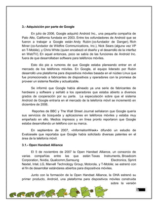 3.- Adquisición por parte de Google

       En julio de 2006, Google adquirió Android Inc., una pequeña compañía de
Palo Alto, California fundada en 2003. Entre los cofundadores de Android que se
fueron a trabajar a Google están Andy Rubin (co-fundador de Danger), Rich
Miner (co-fundador de Wildfire Communications, Inc.), Nick Sears (alguna vez VP
en T-Mobile), y Chris White (quien encabezó el diseño y el desarrollo de la interfaz
en WebTV). En aquel entonces, poco se sabía de las funciones de Android Inc.
fuera de que desarrollaban software para teléfonos móviles.

      Esto dio pie a rumores de que Google estaba planeando entrar en el
mercado de los teléfonos móviles. En Google, el equipo liderado por Rubin
desarrolló una plataforma para dispositivos móviles basada en el núcleo Linux que
fue promocionado a fabricantes de dispositivos y operadores con la promesa de
proveer un sistema flexible y actualizable.

      Se informó que Google había alineado ya una serie de fabricantes de
hardware y software y señaló a los operadores que estaba abierto a diversos
grados de cooperación por su parte. La especulación sobre que el sistema
Android de Google entraría en el mercado de la telefonía móvil se incrementó en
diciembre de 2006.

       Reportes de BBC y The Wall Street Journal señalaron que Google quería
sus servicios de búsqueda y aplicaciones en teléfonos móviles y estaba muy
empeñado en ello. Medios impresos y en línea pronto reportaron que Google
estaba desarrollando un teléfono con su marca.

      En septiembre de 2007, «InformationWeek» difundió un estudio de
Evalúesele que reportaba que Google había solicitado diversas patentes en el
área de la telefonía móvil.

3.1.- Open Handset Alliance

        El 5 de noviembre de 2007 la Open Handset Alliance, un consorcio de
varias compañías entre las que están Texas Instruments, Broadcom
Corporation, Nvidia, Qualcomm,Samsung                              Electronics, Sprint
Nextel, Intel, LG, Marvell Technology Group, Motorola, y T-Mobile; se estrenó con
el fin de desarrollar estándares abiertos para dispositivos móviles.

      Junto con la formación de la Open Handset Alliance, la OHA estrenó su
primer producto, Android, una plataforma para dispositivos móviles construida
                                                            sobre la versión

                                                                                         8
 