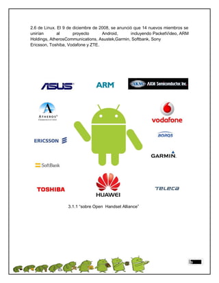 2.6 de Linux. El 9 de diciembre de 2008, se anunció que 14 nuevos miembros se
unirían       al      proyecto      Android,      incluyendo PacketVideo, ARM
Holdings, AtherosCommunications, Asustek,Garmin, Softbank, Sony
Ericsson, Toshiba, Vodafone y ZTE.




                  3.1.1 “sobre Open Handset Alliance”




                                                                                9
 